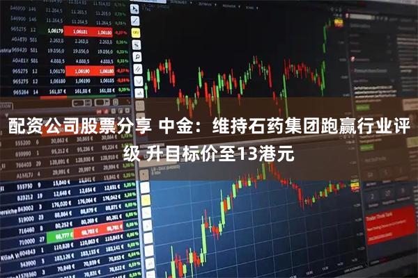配资公司股票分享 中金：维持石药集团跑赢行业评级 升目标价至13港元