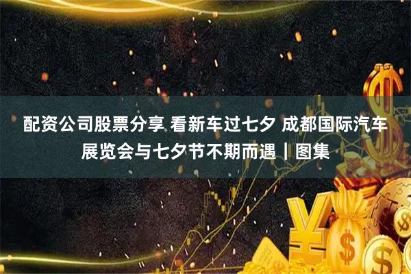 配资公司股票分享 看新车过七夕 成都国际汽车展览会与七夕节不期而遇｜图集