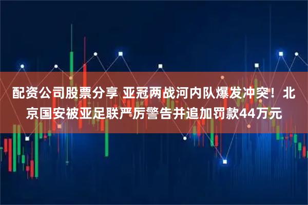 配资公司股票分享 亚冠两战河内队爆发冲突！北京国安被亚足联严厉警告并追加罚款44万元