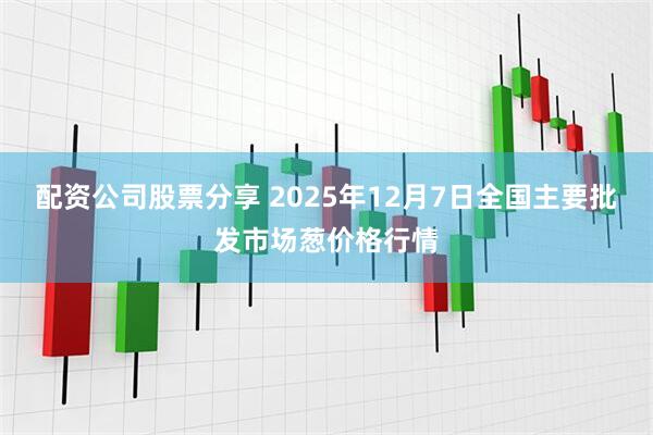 配资公司股票分享 2025年12月7日全国主要批发市场葱价格行情