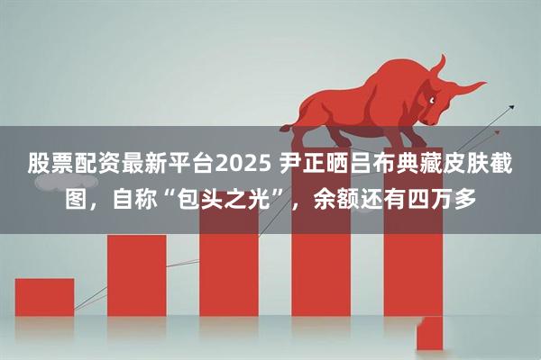股票配资最新平台2025 尹正晒吕布典藏皮肤截图，自称“包头之光”，余额还有四万多