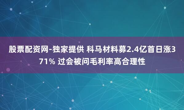 股票配资网-独家提供 科马材料募2.4亿首日涨371% 过会被问毛利率高合理性