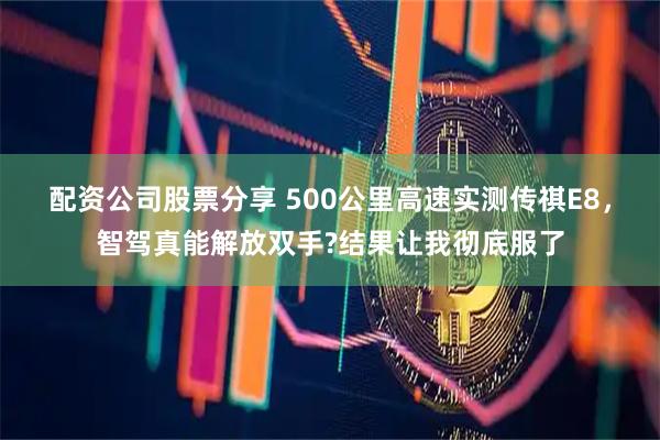 配资公司股票分享 500公里高速实测传祺E8，智驾真能解放双手?结果让我彻底服了