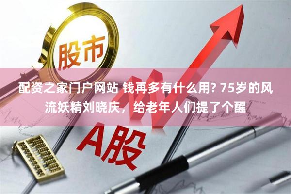 配资之家门户网站 钱再多有什么用? 75岁的风流妖精刘晓庆，给老年人们提了个醒