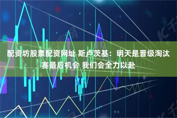 配资坊股票配资网址 斯卢茨基：明天是晋级淘汰赛最后机会 我们会全力以赴