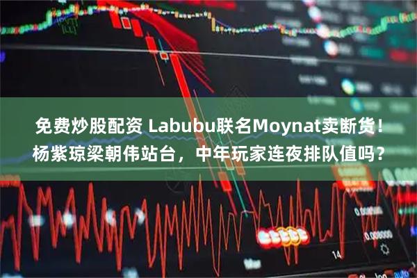 免费炒股配资 Labubu联名Moynat卖断货！杨紫琼梁朝伟站台，中年玩家连夜排队值吗？