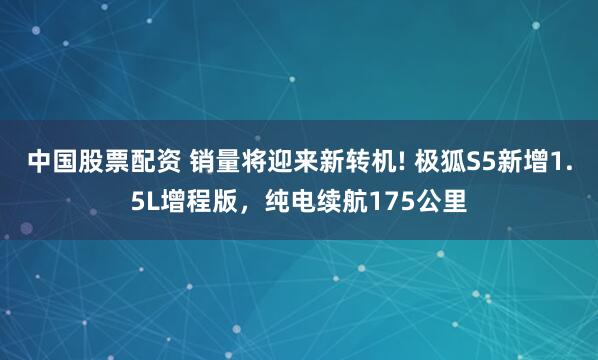中国股票配资 销量将迎来新转机! 极狐S5新增1.5L增程版，纯电续航175公里