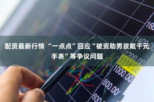 配资最新行情 “一点点”回应“被资助男孩戴千元手表”等争议问题
