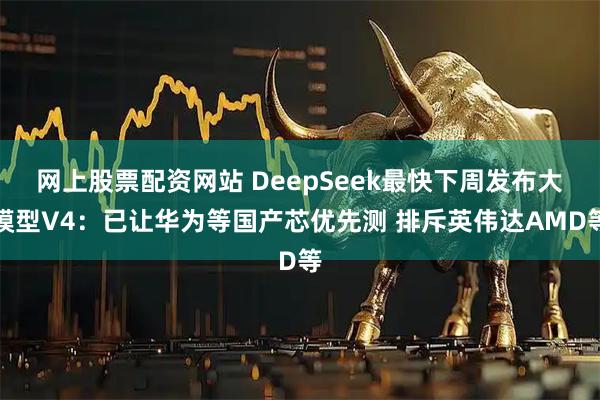 网上股票配资网站 DeepSeek最快下周发布大模型V4：已让华为等国产芯优先测 排斥英伟达AMD等