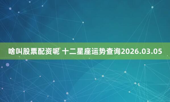 啥叫股票配资呢 十二星座运势查询2026.03.05