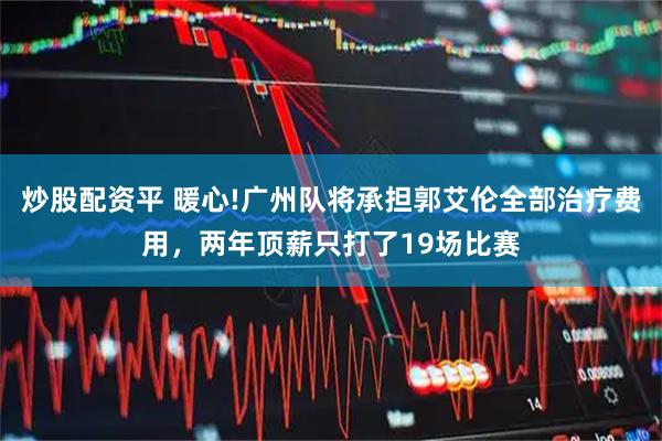 炒股配资平 暖心!广州队将承担郭艾伦全部治疗费用，两年顶薪只打了19场比赛