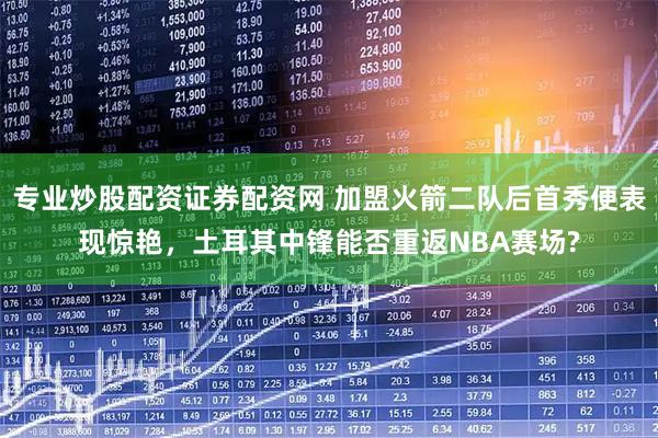 专业炒股配资证券配资网 加盟火箭二队后首秀便表现惊艳，土耳其中锋能否重返NBA赛场?