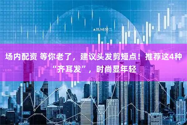 场内配资 等你老了，建议头发剪短点！推荐这4种“齐耳发”，时尚显年轻