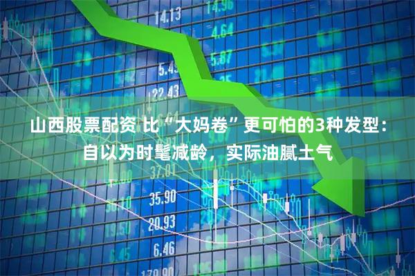 山西股票配资 比“大妈卷”更可怕的3种发型：自以为时髦减龄，实际油腻土气